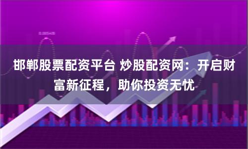 邯郸股票配资平台 炒股配资网：开启财富新征程，助你投资无忧