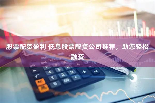 股票配资盈利 低息股票配资公司推荐，助您轻松融资