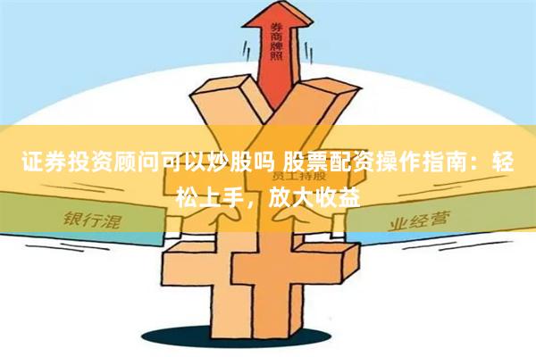证券投资顾问可以炒股吗 股票配资操作指南：轻松上手，放大收益
