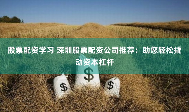 股票配资学习 深圳股票配资公司推荐：助您轻松撬动资本杠杆