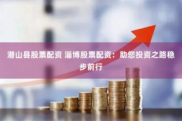 潜山县股票配资 淄博股票配资：助您投资之路稳步前行