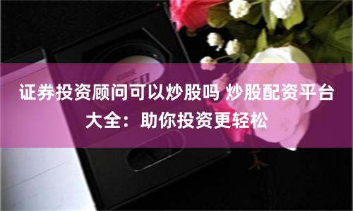 证券投资顾问可以炒股吗 炒股配资平台大全：助你投资更轻松