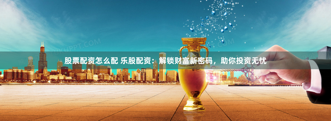 股票配资怎么配 乐股配资：解锁财富新密码，助你投资无忧